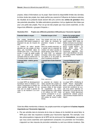 Résumé : Mesure de l’efficacité des projets NPR 2012
7
propres, tirées d’informations sur le projet. Etant donné la disponibilité limitée des données,
la brève durée des projets, leur stade parfois peu avancé et l’influence de facteurs externes,
les résultats de la présente étude doivent être pris comme des ordres de grandeur et/ou
des potentiels plausibles. De telles estimations grossières n’ont pu également être faites que
pour une partie des projets. Pour ce qui est des projets que nous avons examinés, on dis-
tingue trois différents « groupes d’impacts » :
Illustration R-6 : Projets avec différents potentiels d’efficacité pour l’économie régionale
Potentiel faible à moyen Potentiel moyen à fort Partie d’un projet global
avec un fort potentiel
Ces projets bénéficient d’une
promotion NPR plutôt modeste et
disposent de peu de moyens de
tiers.
La création de valeur ajoutée
générée par ces projets se situe
dans une fourchette allant de
20‘000 CHF à env. 1 mio CHF par
année. Il s’agit de petits projets
avec un potentiel de création
d’emplois direct et indirect de 1 à
20 postes à plein temps environ.
Ces projets sont pour la plu-
part dotés de montants de
promotion moyens à impor-
tants.
Dans les projets examinés, on
a estimé que le potentiel de
création de valeur ajoutée se
situait grosso modo entre 7 et
32 mios CHF. Le potentiel
d’emplois créés et/ou mainte-
nus grâce à un tel projet se
situe à quelques centaines.
Il s’agit ici le plus souvent de
petits projets NPR dotés de
faibles montants de promotion
et qui couvrent une partie d’un
grand « projet global ». Ce
projet global peut avoir
d’importants impacts sur
l’économie régionale. Pour
cela il doit bénéficier de toute
une série d’autres impulsions
que la NPR.
L’exemple Seetal – erlebnis, genuss,
kultur (AG)
L’exemple Nano-Cluster Bodensee
(SG)
L’exemple Wellbeing & Health
Resort Appenzellerland (AI)
Photo : www.seetaltourismus.ch Photo : www.ncb.ch Photo : www.trogen.ch
Le projet NPR de développement
touristique dans le Seetal a con-
tribué à augmenter la création de
valeur ajoutée régionale. On es-
time que ce projet a permis de
créer ou de maintenir 5 à 6 em-
plois.
Le potentiel de création de
valeur ajoutée des projets qui
ont été mis sur pied dans des
groupes cibles et des projets
de coopération du nano-
cluster Bodensee, a été estimé
à 32 millions de CHF. Cette
somme correspond à un po-
tentiel d’emploi de quelque
220 postes de travail à plein
temps.
Le projet NPR « Wellbeing &
Health Resort Appenzeller-
land » a permis de clarifier en
amont les conditions de suc-
cès d’un centre wellness en
Appenzell. Si le projet est mis
en œuvre, l’hôtel pleinement
opérationnel créerait jusqu’à
150 nouveaux emplois dans la
région.
Outre les effets mentionnés ci-dessus, les projets examinés ont également d’autres impacts
importants sur l’économie régionale :
 Par ses activités dans le domaine de la mise en réseau et du transfert de savoir-faire, la
NPR peut créer des impulsions durables pour l’économie régionale. Par exemple, l’une
des préoccupations majeures de la NPR est de promouvoir les innovations. Les projets
que nous avons examinés sont explicitement consacrés à la promotion de l’innovation,
s’appuient sur des mesures de promotion existantes ou sont eux-mêmes novateurs. Des
 