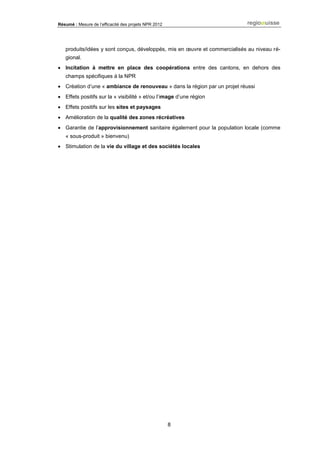Résumé : Mesure de l’efficacité des projets NPR 2012
8
produits/idées y sont conçus, développés, mis en œuvre et commercialisés au niveau ré-
gional.
 Incitation à mettre en place des coopérations entre des cantons, en dehors des
champs spécifiques à la NPR
 Création d’une « ambiance de renouveau » dans la région par un projet réussi
 Effets positifs sur la « visibilité » et/ou l’image d’une région
 Effets positifs sur les sites et paysages
 Amélioration de la qualité des zones récréatives
 Garantie de l’approvisionnement sanitaire également pour la population locale (comme
« sous-produit » bienvenu)
 Stimulation de la vie du village et des sociétés locales
 