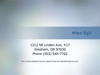 Mike Egli


         1212 NE Linden Ave, #17
           Gresham, OR 97030
          Phone (503) 545-7762

For a more detailed resume, please email me spinaldex@gmail.com
 