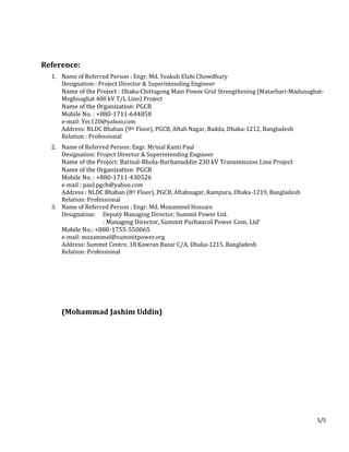 5/5
Reference:
1. Name of Referred Person : Engr. Md. Yeakub Elahi Chowdhury
Designation : Project Director & Superintending Engineer
Name of the Project : Dhaka-Chittagong Main Power Grid Strengthening (Matarbari-Madunaghat-
Meghnaghat 400 kV T/L Line) Project
Name of the Organization: PGCB
Mobile No. : +880-1711-644858
e-mail: Yec120@yahoo.com
Address: NLDC Bhaban (9th Floor), PGCB, Aftab Nagar, Badda, Dhaka-1212, Bangladesh
Relation : Professional
2. Name of Referred Person: Engr. Mrinal Kanti Paul
Designation: Project Director & Superintending Engineer
Name of the Project: Barisal-Bhola-Burhanuddin 230 kV Transmission Line Project
Name of the Organization: PGCB
Mobile No. : +880-1711-430526
e-mail : paul.pgcb@yahoo.com
Address : NLDC Bhaban (8th Floor), PGCB, Aftabnagar, Rampura, Dhaka-1219, Bangladesh
Relation: Professional
3. Name of Referred Person : Engr. Md. Mozammel Hossain
Designation: Deputy Managing Director, Summit Power Ltd.
: Managing Director, Summit Purbancol Power Com. Ltd’
Mobile No.: +880-1755-550065
e-mail: mozammel@summitpower.org
Address: Summit Centre, 18 Kawran Bazar C/A, Dhaka-1215, Bangladesh
Relation: Professional
(Mohammad Jashim Uddin)
 