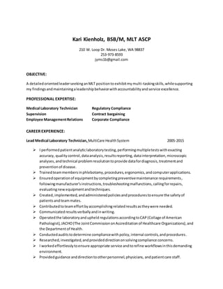 Kari Kienholz, BSB/M, MLT ASCP
210 W. Loop Dr. Moses Lake, WA 98837
253-973-8593
jyms1b@gmail.com
OBJECTIVE:
A detailedoriented leaderseekinganMLT positionto exhibitmy multi-taskingskills,whilesupporting
my findingsandmaintainingaleadershipbehaviorwithaccountabilityandservice excellence.
PROFESSIONAL EXPERTISE:
Medical Laboratory Technician Regulatory Compliance
Supervision Contract bargaining
Employee ManagementRelations Corporate Compliance
CAREER EXPERIENCE:
Lead Medical Laboratory Technician, MultiCare HealthSystem 2005-2015
 I performedpatientanalyticlaboratorytesting,performingmultipletestswithexacting
accuracy, quality control,dataanalysis,resultsreporting, datainterpretation, microscopic
analyses,andtechnical problemresolutiontoprovide datafordiagnosis,treatmentand
preventionof disease.
 Trainedteammembersinphlebotomy,procedures,ergonomics,andcomputerapplications.
 Ensuredoperationof equipmentbycompletingpreventivemaintenance requirements,
followingmanufacturer'sinstructions,troubleshootingmalfunctions, callingforrepairs,
evaluatingnewequipmentandtechniques.
 Created,implemented, andadministeredpoliciesandprocedurestoensure the safetyof
patientsandteammates.
 Contributedtoteameffortbyaccomplishingrelatedresultsastheywere needed.
 Communicatedresultsverballyandinwriting.
 Operatedthe laboratoryandupheld regulationsaccordingtoCAP(Collage of American
Pathologist),JACHO(The JointCommissiononAccreditationof Healthcare Organizations),and
the Departmentof Health.
 Conductedauditstodetermine compliancewithpolicy,internal controls,andprocedures.
 Researched,investigated,andprovideddirectiononsolvingcompliance concerns.
 I workedeffortlesslytoensure appropriate service andtorefine workflowsinthisdemanding
environment.
 Providedguidance anddirectiontootherpersonnel,physicians, andpatientcare staff.
 