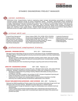 Margaret Brach | Page 1 of 2
DYNAMIC ENGINEERING PROJECT MANAGER
c a r e e r s u m m a r y
Performance driven, forward-thinking, hands-on engineering project manager demonstrating accountability for functional &
corporate business objectives through all product development phases. Successful, self-motivated product development
manager integrating & leading cross-functional teams, taking over 10 programs from initial design through product launch with
increasing responsibilities, including international experience. Able to maximize technical results through multi-disciplinary
teams leveraging cross-business resources in a matrix organizational environment. Utilizes proven engineering principles and
design tools resulting in robust, quality designs. Resilient, flexible team player who thrives in environments requiring ability to
effectively prioritize and juggle multiple concurrent projects on both a domestic and international level.
c r i t i c a l s k i l l s e t
• Program/Project Management • Design Analysis (FMEA, FEA, DVP&R, DFSS, DFA/DFM) • Leadership Development
• Product Compliance Testing • Structured Issue Resolution (8D, DOE, 5-Why, Fishbone) • Influential Communicator
• High Performance Team Building • Quality Analysis (APQP, QFD, SPC, Pareto) • Multi-Disciplinary Team Leadership
• Process Driven System Integration • Lean Manufacturing Principles (6 Sigma, 5S, Kaizen) • Relationship Builder
• Continuous Process Improvement • Strong Judgment & Decision Making Skills • Conflict Management
• New Product Development • New Product Implementation/Launch
p r o f e s s i o n a l e m p l o y m e n t h i s t o r y
MANAGER – PROGRAM CONTROL 2010 – 2011 CODA Automotive
Managed Program deliverables through pre-production build phases through overall BOM development,
Issue Management, Change Management ensuring robust technical resolution and timely implementation
of design changes.
• Managed complete underhood design optimization including coolant system, high and low voltage
electrical design and A/C system for improved functional performance, manufacturability, assembly
and design robustness
• Worked directly with China manufacturing (Changan) supporting build events at Chinese facility
DIRECTOR - ENGINEERING & DESIGN 2007 – 2009 PlayCore, LLC
Implemented corporate timing plan for product life cycle. Managed 4 direct reports, with a total of 28 total
employees. Managed 3 departments including engineering, supply chain management & design
• Developed & implemented timing strategy including milestone deliverables providing structure to
management meetings
• Led a Kaizen event which resulted in the purchase of a $3.7 mil piece of equipment improving part
quality and eliminated numerous non-value added operations
• Implemented FEA software and a testing program to improve product robustness in the field
improving cost of quality (warranty) and perceived craftsmanship to the customer
PROJECT IMPLEMENTATION SUPERVISOR – BODY EXTERIOR 2005 – 2007 Ford Motor Co
Delivered the 2008 Escape/Mariner/Tribute program from pre-production build phase through Job #1 and
approval to ship to the end customer. Managed one direct report and 17 matrixed reports.
• Delivered program through all milestones on target for all deliverables (cost, schedule & technical
requirements)
• Tracked multiple issues/resolution/implementation plans understanding build requirements and
working with engineering, supply chain & manufacturing to balance the needs of all customer and
prioritize work plans
NOTES
 