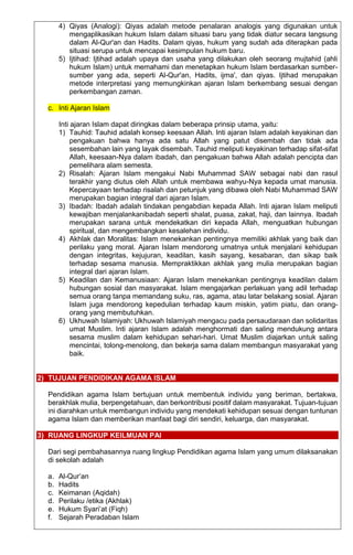 4) Qiyas (Analogi): Qiyas adalah metode penalaran analogis yang digunakan untuk
mengaplikasikan hukum Islam dalam situasi baru yang tidak diatur secara langsung
dalam Al-Qur'an dan Hadits. Dalam qiyas, hukum yang sudah ada diterapkan pada
situasi serupa untuk mencapai kesimpulan hukum baru.
5) Ijtihad: Ijtihad adalah upaya dan usaha yang dilakukan oleh seorang mujtahid (ahli
hukum Islam) untuk memahami dan menetapkan hukum Islam berdasarkan sumber-
sumber yang ada, seperti Al-Qur'an, Hadits, ijma', dan qiyas. Ijtihad merupakan
metode interpretasi yang memungkinkan ajaran Islam berkembang sesuai dengan
perkembangan zaman.
c. Inti Ajaran Islam
Inti ajaran Islam dapat diringkas dalam beberapa prinsip utama, yaitu:
1) Tauhid: Tauhid adalah konsep keesaan Allah. Inti ajaran Islam adalah keyakinan dan
pengakuan bahwa hanya ada satu Allah yang patut disembah dan tidak ada
sesembahan lain yang layak disembah. Tauhid meliputi keyakinan terhadap sifat-sifat
Allah, keesaan-Nya dalam ibadah, dan pengakuan bahwa Allah adalah pencipta dan
pemelihara alam semesta.
2) Risalah: Ajaran Islam mengakui Nabi Muhammad SAW sebagai nabi dan rasul
terakhir yang diutus oleh Allah untuk membawa wahyu-Nya kepada umat manusia.
Kepercayaan terhadap risalah dan petunjuk yang dibawa oleh Nabi Muhammad SAW
merupakan bagian integral dari ajaran Islam.
3) Ibadah: Ibadah adalah tindakan pengabdian kepada Allah. Inti ajaran Islam meliputi
kewajiban menjalankanibadah seperti shalat, puasa, zakat, haji, dan lainnya. Ibadah
merupakan sarana untuk mendekatkan diri kepada Allah, menguatkan hubungan
spiritual, dan mengembangkan kesalehan individu.
4) Akhlak dan Moralitas: Islam menekankan pentingnya memiliki akhlak yang baik dan
perilaku yang moral. Ajaran Islam mendorong umatnya untuk menjalani kehidupan
dengan integritas, kejujuran, keadilan, kasih sayang, kesabaran, dan sikap baik
terhadap sesama manusia. Mempraktikkan akhlak yang mulia merupakan bagian
integral dari ajaran Islam.
5) Keadilan dan Kemanusiaan: Ajaran Islam menekankan pentingnya keadilan dalam
hubungan sosial dan masyarakat. Islam mengajarkan perlakuan yang adil terhadap
semua orang tanpa memandang suku, ras, agama, atau latar belakang sosial. Ajaran
Islam juga mendorong kepedulian terhadap kaum miskin, yatim piatu, dan orang-
orang yang membutuhkan.
6) Ukhuwah Islamiyah: Ukhuwah Islamiyah mengacu pada persaudaraan dan solidaritas
umat Muslim. Inti ajaran Islam adalah menghormati dan saling mendukung antara
sesama muslim dalam kehidupan sehari-hari. Umat Muslim diajarkan untuk saling
mencintai, tolong-menolong, dan bekerja sama dalam membangun masyarakat yang
baik.
2) TUJUAN PENDIDIKAN AGAMA ISLAM
Pendidikan agama Islam bertujuan untuk membentuk individu yang beriman, bertakwa,
berakhlak mulia, berpengetahuan, dan berkontribusi positif dalam masyarakat. Tujuan-tujuan
ini diarahkan untuk membangun individu yang mendekati kehidupan sesuai dengan tuntunan
agama Islam dan memberikan manfaat bagi diri sendiri, keluarga, dan masyarakat.
3) RUANG LINGKUP KEILMUAN PAI
Dari segi pembahasannya ruang lingkup Pendidikan agama Islam yang umum dilaksanakan
di sekolah adalah
a. Al-Qur’an
b. Hadits
c. Keimanan (Aqidah)
d. Perilaku /etika (Akhlak)
e. Hukum Syari’at (Fiqh)
f. Sejarah Peradaban Islam
 