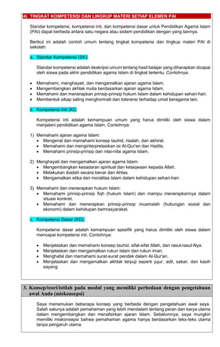 4) TINGKAT KOMPETENSI DAN LINGKUP MATERI SETIAP ELEMEN PAI
Standar kompetensi, kompetensi inti, dan kompetensi dasar untuk Pendidikan Agama Islam
(PAI) dapat berbeda antara satu negara atau sistem pendidikan dengan yang lainnya.
Berikut ini adalah contoh umum tentang tingkat kompetensi dan lingkup materi PAI di
sekolah:
a. Standar Kompetensi (SK):
Standar kompetensi adalah deskripsi umum tentang hasil belajar yang diharapkan dicapai
oleh siswa pada akhir pendidikan agama Islam di tingkat tertentu. Contohnya:
• Memahami, menghayati, dan mengamalkan ajaran agama Islam.
• Mengembangkan akhlak mulia berdasarkan ajaran agama Islam.
• Memahami dan menerapkan prinsip-prinsip hukum Islam dalam kehidupan sehari-hari.
• Membentuk sikap saling menghormati dan toleransi terhadap umat beragama lain.
b. Kompetensi Inti (KI):
Kompetensi inti adalah kemampuan umum yang harus dimiliki oleh siswa dalam
menjalani pendidikan agama Islam. Contohnya:
1) Memahami ajaran agama Islam:
• Mengenal dan memahami konsep tauhid, risalah, dan akhirat.
• Memahami dan menginterpretasikan isi Al-Qur'an dan Hadits.
• Memahami prinsip-prinsip dan nilai-nilai agama Islam.
2) Menghayati dan mengamalkan ajaran agama Islam:
• Mengembangkan kesadaran spiritual dan ketaqwaan kepada Allah.
• Melakukan ibadah secara benar dan ikhlas.
• Mengamalkan etika dan moralitas Islam dalam kehidupan sehari-hari.
3) Memahami dan menerapkan hukum Islam:
• Memahami prinsip-prinsip fiqh (hukum Islam) dan mampu menerapkannya dalam
situasi konkret.
• Memahami dan menerapkan prinsip-prinsip muamalah (hubungan sosial dan
ekonomi) dalam kehidupan bermasyarakat.
c. Kompetensi Dasar (KD):
Kompetensi dasar adalah kemampuan spesifik yang harus dimiliki oleh siswa dalam
mencapai kompetensi inti. Contohnya:
• Menjelaskan dan memahami konsep tauhid, sifat-sifat Allah, dan rasul-rasul-Nya.
• Menjelaskan dan mengamalkan rukun Islam dan rukun iman.
• Menghafal dan memahami surat-surat pendek dalam Al-Qur'an.
• Menjelaskan dan mengamalkan akhlak terpuji seperti jujur, adil, sabar, dan kasih
sayang
3. Konsep/teori/istilah pada modul yang memiliki perbedaan dengan pengetahuan
awal Anda (miskonsepsi)
Saya menemukan beberapa konsep yang berbeda dengan pengetahuan awal saya.
Salah satunya adalah pemahaman yang lebih mendalam tentang peran dan karya ulama
dalam mengembangkan dan menafsirkan ajaran Islam. Sebelumnya, saya mungkin
memiliki miskonsepsi bahwa pemahaman agama hanya berdasarkan teks-teks utama
tanpa pengaruh ulama.
 