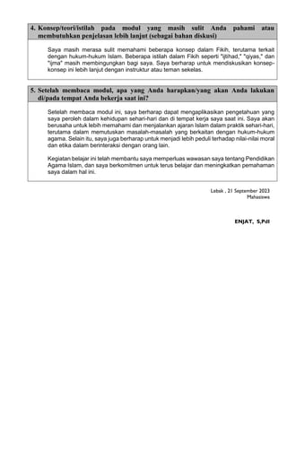 4. Konsep/teori/istilah pada modul yang masih sulit Anda pahami atau
membutuhkan penjelasan lebih lanjut (sebagai bahan diskusi)
Saya masih merasa sulit memahami beberapa konsep dalam Fikih, terutama terkait
dengan hukum-hukum Islam. Beberapa istilah dalam Fikih seperti "ijtihad," "qiyas," dan
"ijma" masih membingungkan bagi saya. Saya berharap untuk mendiskusikan konsep-
konsep ini lebih lanjut dengan instruktur atau teman sekelas.
5. Setelah membaca modul, apa yang Anda harapkan/yang akan Anda lakukan
di/pada tempat Anda bekerja saat ini?
Setelah membaca modul ini, saya berharap dapat mengaplikasikan pengetahuan yang
saya peroleh dalam kehidupan sehari-hari dan di tempat kerja saya saat ini. Saya akan
berusaha untuk lebih memahami dan menjalankan ajaran Islam dalam praktik sehari-hari,
terutama dalam memutuskan masalah-masalah yang berkaitan dengan hukum-hukum
agama. Selain itu, saya juga berharap untuk menjadi lebih peduli terhadap nilai-nilai moral
dan etika dalam berinteraksi dengan orang lain.
Kegiatan belajar ini telah membantu saya memperluas wawasan saya tentang Pendidikan
Agama Islam, dan saya berkomitmen untuk terus belajar dan meningkatkan pemahaman
saya dalam hal ini.
Lebak , 21 September 2023
Mahasiswa
ENJAT, S,PdI
 