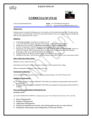 EXECUTIVE-IT
CURRICULUM VITAE
AJAYA KUMAR MOHANTY Mobile: +91-7787920676,9437604120
MAIL ID- ajayamohanty2006@outlook.com
OBJECTIVE:
Seeking a growth oriented & challenging career, that exploits my broad technical background. The ideal position
would involve a mix of Hardware, Network & system administration, where I can implement my Knowledge and
skills up to the Satisfaction of the concern
PROFILE:
 Total 8 years 6 months, of experience of experience in IT.
 1 years of IT Help desk support, Symantec server manage . client support ,remote support
 3 years of relevant experience in Hardware, Networking and System Administration.
 4 +years of experience in Network management and designing/Server Administrator.
 Maintenance and Administration of Windows NT LAN, Windows 2000 and Windows 2003, projects in-
clude LAN, Network, MPLS and Systems and server Installation, Configuration and Troubleshooting.
 Knowledge in SQL server and SAP Installation and Management.
 Configuring Microsoft Outlook, Outlook Express and lotus Notes mail services.
 Handling of more than 3 sites/250 users of various projects.(Client-IOCL/MBPIL/Lanco owner power Plant)
EDUCATION QUALIFICATION:
Bachelor of Arts in Utkal University
Intermediate from Council of Higher Secondary Education at Gov vocational junior college
Maheswar Bidyapitha from Board of Secondary Education
Professional Certifications:
Cisco Certified Network Associate (CCNA)- Hardware and networking –Govt-NCVT-from ET & T
Highlights & Achievements:-
 IT Support provided to maintain ISMS(ISO 27001:2005) and completed second periodical audit from DNV
in January 2010
 IT Support provided to maintain ISMS(ISO 27001:2005) and completed Third periodical audit from DNV in
July 2010
Work with M/s LANCOGROUP INFRATECH LTD
IT-EXECUTIVE :
for LANCO INFRATECH LIMITED, at Anpara lanco power Uttar Pradesh from February 2011 to till date
 Server Management
 Database Management
 Application Management
 Install and troubleshoot networks, networking hardware devices and software.
 Installation, Maintenance and configuration of Network Printers.
 