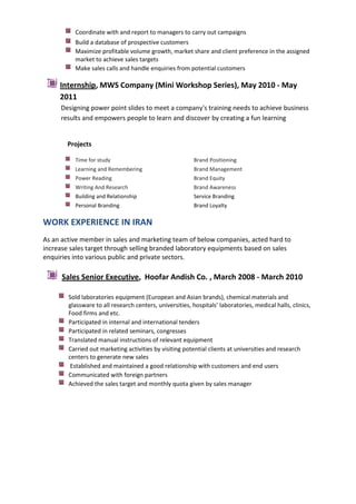Coordinate with and report to managers to carry out campaigns
Build a database of prospective customers
Maximize profitable volume growth, market share and client preference in the assigned
market to achieve sales targets
Make sales calls and handle enquiries from potential customers

Internship, MWS Company (Mini Workshop Series), May 2010 - May
2011
Designing power point slides to meet a company's training needs to achieve business
results and empowers people to learn and discover by creating a fun learning

Projects
Time for study

Brand Positioning

Learning and Remembering

Brand Management

Power Reading

Brand Equity

Writing And Research

Brand Awareness

Building and Relationship

Service Branding

Personal Branding

Brand Loyalty

WORK EXPERIENCE IN IRAN
As an active member in sales and marketing team of below companies, acted hard to
increase sales target through selling branded laboratory equipments based on sales
enquiries into various public and private sectors.

Sales Senior Executive, Hoofar Andish Co. , March 2008 - March 2010
Sold laboratories equipment (European and Asian brands), chemical materials and
glassware to all research centers, universities, hospitals’ laboratories, medical halls, clinics,
Food firms and etc.
Participated in internal and international tenders
Participated in related seminars, congresses
Translated manual instructions of relevant equipment
Carried out marketing activities by visiting potential clients at universities and research
centers to generate new sales
Established and maintained a good relationship with customers and end users
Communicated with foreign partners
Achieved the sales target and monthly quota given by sales manager

 