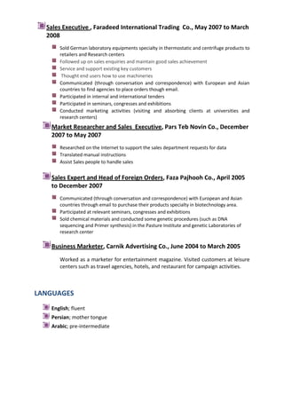 Sales Executive , Faradeed International Trading Co., May 2007 to March
2008
Sold German laboratory equipments specialty in thermostatic and centrifuge products to
retailers and Research centers
Followed up on sales enquiries and maintain good sales achievement
Service and support existing key customers
Thought end users how to use machineries
Communicated (through conversation and correspondence) with European and Asian
countries to find agencies to place orders though email.
Participated in internal and international tenders
Participated in seminars, congresses and exhibitions
Conducted marketing activities (visiting and absorbing clients at universities and
research centers)

Market Researcher and Sales Executive, Pars Teb Novin Co., December
2007 to May 2007
Researched on the Internet to support the sales department requests for data
Translated manual instructions
Assist Sales people to handle sales

Sales Expert and Head of Foreign Orders, Faza Pajhooh Co., April 2005
to December 2007
Communicated (through conversation and correspondence) with European and Asian
countries through email to purchase their products specialty in biotechnology area.
Participated at relevant seminars, congresses and exhibitions
Sold chemical materials and conducted some genetic procedures (such as DNA
sequencing and Primer synthesis) in the Pasture Institute and genetic Laboratories of
research center

Business Marketer, Carnik Advertising Co., June 2004 to March 2005
Worked as a marketer for entertainment magazine. Visited customers at leisure
centers such as travel agencies, hotels, and restaurant for campaign activities.

LANGUAGES
English; fluent
Persian; mother tongue
Arabic; pre-intermediate

 