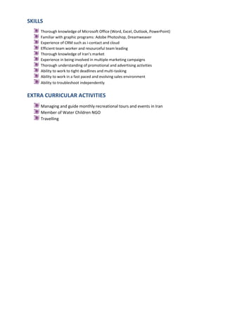 SKILLS
Thorough knowledge of Microsoft Office (Word, Excel, Outlook, PowerPoint)
Familiar with graphic programs: Adobe Photoshop, Dreamweaver
Experience of CRM such as i-contact and cloud
Efficient team worker and resourceful team leading
Thorough knowledge of Iran’s market
Experience in being involved in multiple marketing campaigns
Thorough understanding of promotional and advertising activities
Ability to work to tight deadlines and multi-tasking
Ability to work in a fast paced and evolving sales environment
Ability to troubleshoot independently

EXTRA CURRICULAR ACTIVITIES
Managing and guide monthly recreational tours and events in Iran
Member of Water Children NGO
Travelling

 