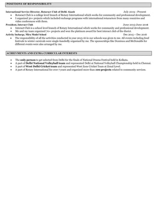 POSITIONS OF RESPONSIBILITY
International Service Director, Rotaract Club of Delhi Akash July 2019 - Present
 Rotaract Club is a college level branch of Rotary International which works for community and professional development.
 I organized 30+ projects which included exchange programs with international rotaractors from many countries and
video conferences with them.
President, Interact Club June 2015-June 2016
 Interact Club is a school level branch of Rotary International which works for community and professional development.
 Me and my team organized 70+ projects and won the platinum award for best interact club of the disrict.
Activity Incharge, Mira Model School Dec 2015 – Dec 2016
 The responsibility of all the activities conducted in year 2015-16 in our schools was given to me. All events including food
festivals to winter carnivals were single-handedly organised by me. The sponsorships like Dominos and McDonalds for
different events were also arranged by me.
 The only person to get selected from Delhi for the finals of National Drama Festival held in Kolkata.
 A part of Delhi National Volleyball team and represented Delhi at National Volleyball Championship held in Chennai.
 A part of West Delhi Cricket team and represented West Zone Cricket Team at Zonal Level.
 A part of Rotary International for over 7 years and organized more than 100 projects related to community services.
ACHIEVMENTS AND EXTRA CURRICULAR INTERESTS
 