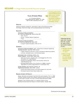 RIGHT PAGE FOOTER HERE	 25
Resumé—2-Page Professional MS Resumé Sample
Yijun (Yvonne) Wong
U.S. Permanent Resident
1234 Engineering Hall, Madison, WI 53706
608/123-4567, student@cae.wisc.edu
Objective
Advanced computer architecture, particularly in logic and architectural design.
VLSI design, board-level design, and accompanying layout and interfacing.
Education
University of Wisconsin-Madison
M.S. Electrical Engineering, expected May 20XX
• GPA: 3.83/4.0
• Advisor: Professor Roberto Sangiovanni
• Thesis: ..............................................
University of Wisconsin-Madison
B.S. Electrical Engineering, August 20XX
• Computer Engineering Option, GPA 3.51/4.0
Experience
University of Wisconsin-Madison, Dept. of Electrical & Computer Engineering
Teaching Assistant, September 20XX—present
• Taught introductory electronic circuits to 60 general engineering students.
• Lectured, developed exams, and distributed grades.
Astronautics Corp. of America, Madison, WI
Project Engineer, January 20XX—August 20XX
• With team of seven, designed, built, and debugged the CPU of the
• Astronautics ZS-1 supercomputer.
• Designed the 300 MHzECL Master Clock Oscillator boards and
• clock distribution tree.
• Developed specifications of an I/O device for 100MB/s transfers;
• high-speed TTL and ECL signal behavior on transmission lines.
Certain Solutions (self-employed), Madison, WI
Engineering Consultant, March 20XX - present
• Solved noise-related printed circuit board problems for area firms
• Developed improved board layout design rules.
Research Interests & Projects
Design, fabrication and testing of real-time VLSI cache simulator. This is a c3000
transistor hardware monitor that computes would-be cache hit rates for a variety
of cache types in parallel. The chip is currently being fabricated by MOSIS.
Designed a voice synthesis project in a computer projects course.
Received the Davis Award for Projects in Control Systems, October 20XX.

◆
ECS TIPS



Trebuchet MS font
style with 10 point
font size, except
for name (18 pt.)
and section headers
(12 pt.).
	 ◆ Margins should
be between
¾˝ and 1˝.
	 ◆ Allow enough
“white space”
for note-taking
and easy visual
scanning.

➥
Provide preferred first
name if different from
given name. Include
U.S. citizenship or
permanent residency
with“international-
sounding” names.
(Continued on the next page)
SAMPLE ResuméS	 25
 