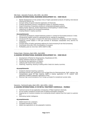 SBU Head – Speciality Products, (Mar 2000 - Apr 2003)
A LEADING INTERNATIONAL BUSINESS DEVELOPMENT CO. – NEW DELHI

    •   Market Development of new product lines of highly specialized products of leading international
        Chemical & Polymer cos.
    •   Concept selling of special industrial application of Chemicals.
    •   Creating specialized inventory management system of regulated products.
    •   Import & stocking of hazardous products & complicated packaging systems.
    •   Getting Vendor approval, Vendor Registrations & Participating in tenders & Bids
    •   Lobbying for & against Anti dumping proceedings.
    •   Creating Market in nearby countries.

    Accomplishments:
    •  Launched & developed & created leadership position in market for Fluorinated products in India.
    •  Introduced & created market for specialized barrier coatings for packaging.
    •  Introduced CFC free gases in India & CFC alternative products for refrigeration & foam Industry.
    •  Displacing market leaders in SF6 gas business & developed unassailable entry barriers for
       competitors.
    •  Concept selling of highly specialized additives for food processing & sea food processing.
    •  Contributed more than 33% of profitability of company.
    •  Profitability grew by more than 100% CAGR for SBU.




Product Head - Polymers, (April 1996 - April 2000)
A LEADING INTERNATIONAL BUSINESS DEVELOPMENT CO. – NEW DELHI

    •   Development of Market for Polypropylene, Polyethylene & PVC.
    •   Selling catalysts products for refineries.
    •   Introducing new applications of Plastics.
    •   Lobbying with Government authorities.
    •   Indenting, Importing, stocking, & selling within India & to nearby countries.


    Accomplishments:

    •   Created & retained importing customers.
    •   Developed several new applications such as Rigid films for Pharmaceuticals, PVdC coatings, Gas
        transportation grade PE Pipe material, BOPP & medical application of PP. Leather cloth
        application & Battery separator application of PVC.
    •   Received high recommendations from foreign principals for exceptional success rates.




Executive - Technical & sales, (April 1993 - April 1994) - Indore
A LEADING INTERNATIONAL JV IN METAL TREATMENT CHEMICALS. - MUMBAI

    •   Technical service & new application introduction of Metal treatment chemicals.
    •   On line quality compliance at paint lines of leading automobile companies.
    •   Keeping eye on inventory situation & co-ordinating smooth material flow from plant to customer
        end.
    •   Generating market intelligence.

    Accomplishments:

    •   Added several new customers.
    •   Increased business by 150%.
    •   Added new applications at new geographic locations.




                                               Page 3 of 4
 