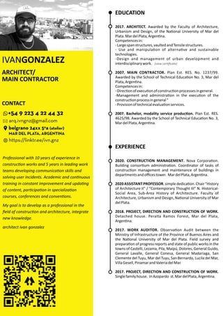 ARCHITECT/
MAIN CONTRACTOR
IVANGONZALEZ
EDUCATION
2017. ARCHITECT. Awarded by the Faculty of Architecture,
Urbanism and Design, of the Na onal University of Mar del
Plata.MardelPlata,Argen na.
Competencesin:
-Largespanstructures,vaultedandTensilestructures.
- Use and manipula on of alterna ve and sustainable
technologies.
-Design and management of urban development and
interdisciplinarywork.
2007. MAIN CONTRACTOR. Plan Est. RES. No. 1237/99.
Awarded by the School of Technical Educa on No. 3, Mar del
Plata,Argen na.
Competencesin:
-Direc onofexecu onofconstruc onprocessesingeneral.
-Management and administra on in the execu on of the
construc onprocessingeneral"
-Provisionoftechnicalevalua onservices.
2007. Bachelor, modality service produc on. Plan Est. RES.
4625/98. Awarded by the School of Technical Educa on No. 3,
MardelPlata,Argen na.
EXPERIENCE
2020. . Nova Corpora on.CONSTRUCTION MANAGEMENT
Building consor um administra on. Coordinator of tasks of
construc on management and maintenance of buildings in
departmentsandoﬃcestower. MardelPlata,Argen na.
2020ASSISTANTPROFESSOR.simplededica on.Chair"History
of Architecture II" / "Contemporary Thought III" N. Historical-
Social Area, Sub-Area History of Architecture. Faculty of
Architecture, Urbanism and Design, Na onal University of Mar
delPlata.
2018. PROJECT, DIRECTION AND CONSTRUCTION OF WORK.
Detached house. Peralta Ramos Forest, Mar del Plata,
Argen na.
2017. WORK AUDITOR. Observa on Audit between the
Ministry of Infrastructure of the Province of Buenos Aires and
the Na onal University of Mar del Plata. Field survey and
prepara on of progress reports and state of public works in the
towns of Castelli, Lezama, Pila, Maipú, Dolores, General Guido,
General Lavalle, General Conesa, General Madariaga, San
Clemente del Tuyu, Mar del Tuyu, San Bernardo, Lucila del Mar,
VillaGesell,PinamarandValeriadelMar.
2017. PROJECT, DIRECTION AND CONSTRUCTION OF WORK.
Singlefamilyhouse. InAzopardo st.MardelPlata,Argen na.
CONTACT
arq.ivngnz@gmail.com
+54 9 223 4 22 44 32
belgrano 24xx 5°a (atelier)
MAR DEL PLATA, ARGENTINA
https://linktr.ee/ivn.gnz
Professional with 10 years of experience in
construc on works and 5 years in leading work
teams developing communica on skills and
solving user incidents. Academic and con nuous
training in constant improvement and upda ng
of content, par cipa on in specializa on
courses, conferences and conven ons.
My goal is to develop as a professional in the
ﬁeld of construc on and architecture, integrate
new knowledge.
architect ivan gonzalez
(view cer ﬁcate)
 