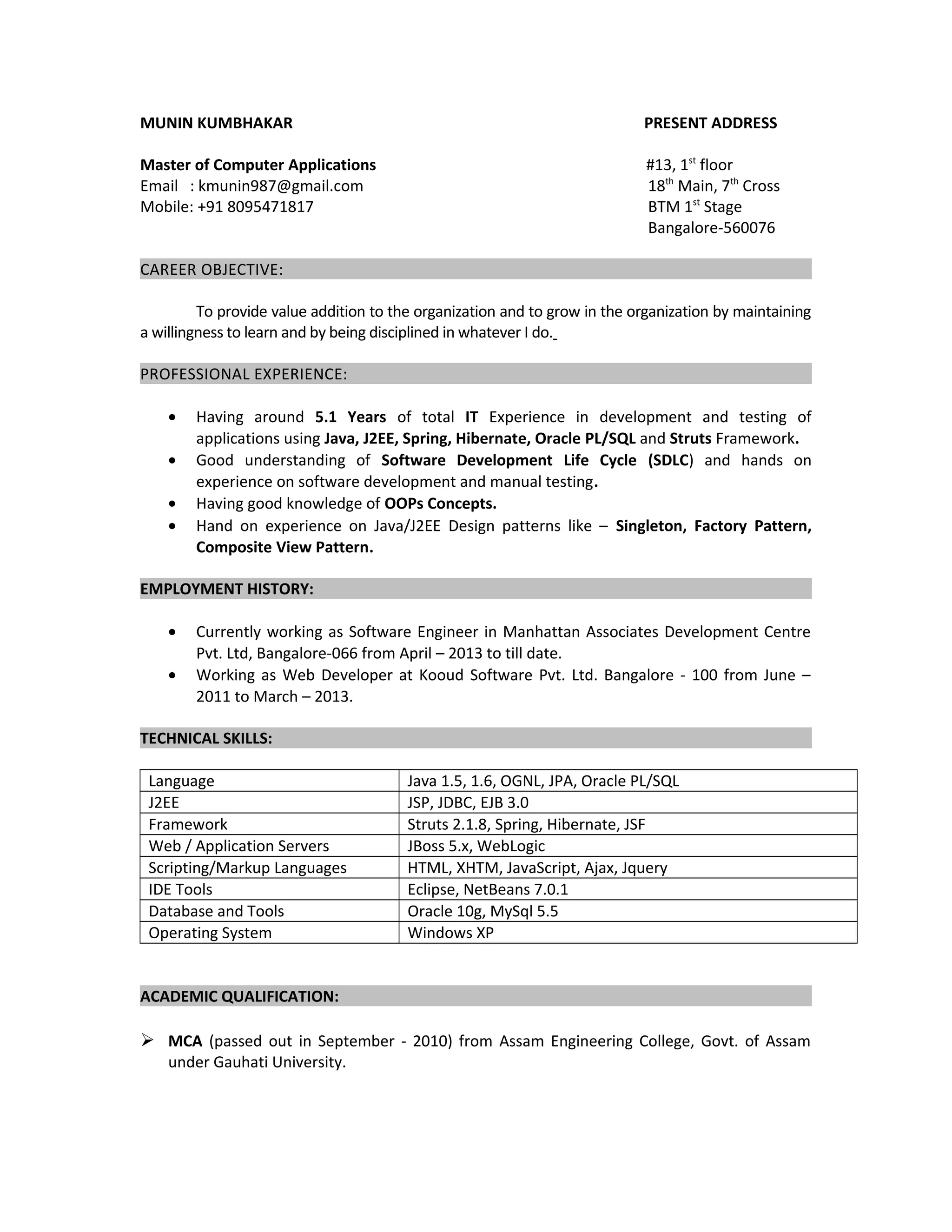 MUNIN KUMBHAKAR PRESENT ADDRESS
Master of Computer Applications #13, 1st
floor
Email : kmunin987@gmail.com 18th
Main, 7th
Cross
Mobile: +91 8095471817 BTM 1st
Stage
Bangalore-560076
CAREER OBJECTIVE:
To provide value addition to the organization and to grow in the organization by maintaining
a willingness to learn and by being disciplined in whatever I do.
PROFESSIONAL EXPERIENCE:
• Having around 5.1 Years of total IT Experience in development and testing of
applications using Java, J2EE, Spring, Hibernate, Oracle PL/SQL and Struts Framework.
• Good understanding of Software Development Life Cycle (SDLC) and hands on
experience on software development and manual testing.
• Having good knowledge of OOPs Concepts.
• Hand on experience on Java/J2EE Design patterns like – Singleton, Factory Pattern,
Composite View Pattern.
EMPLOYMENT HISTORY:
• Currently working as Software Engineer in Manhattan Associates Development Centre
Pvt. Ltd, Bangalore-066 from April – 2013 to till date.
• Working as Web Developer at Kooud Software Pvt. Ltd. Bangalore - 100 from June –
2011 to March – 2013.
TECHNICAL SKILLS:
Language Java 1.5, 1.6, OGNL, JPA, Oracle PL/SQL
J2EE JSP, JDBC, EJB 3.0
Framework Struts 2.1.8, Spring, Hibernate, JSF
Web / Application Servers JBoss 5.x, WebLogic
Scripting/Markup Languages HTML, XHTM, JavaScript, Ajax, Jquery
IDE Tools Eclipse, NetBeans 7.0.1
Database and Tools Oracle 10g, MySql 5.5
Operating System Windows XP
ACADEMIC QUALIFICATION:
 MCA (passed out in September - 2010) from Assam Engineering College, Govt. of Assam
under Gauhati University.
 