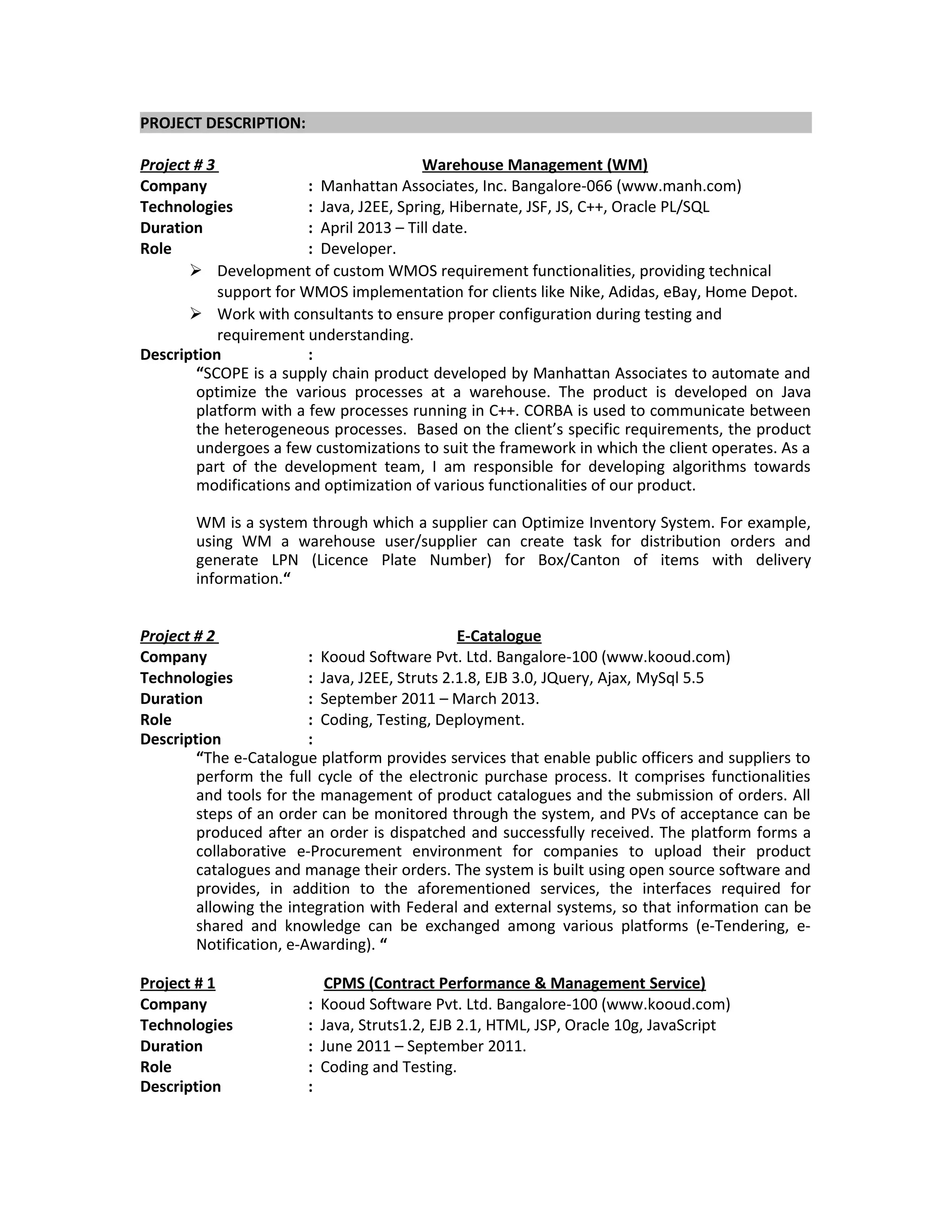 PROJECT DESCRIPTION:
Project # 3 Warehouse Management (WM)
Company : Manhattan Associates, Inc. Bangalore-066 (www.manh.com)
Technologies : Java, J2EE, Spring, Hibernate, JSF, JS, C++, Oracle PL/SQL
Duration : April 2013 – Till date.
Role : Developer.
 Development of custom WMOS requirement functionalities, providing technical
support for WMOS implementation for clients like Nike, Adidas, eBay, Home Depot.
 Work with consultants to ensure proper configuration during testing and
requirement understanding.
Description :
“SCOPE is a supply chain product developed by Manhattan Associates to automate and
optimize the various processes at a warehouse. The product is developed on Java
platform with a few processes running in C++. CORBA is used to communicate between
the heterogeneous processes. Based on the client’s specific requirements, the product
undergoes a few customizations to suit the framework in which the client operates. As a
part of the development team, I am responsible for developing algorithms towards
modifications and optimization of various functionalities of our product.
WM is a system through which a supplier can Optimize Inventory System. For example,
using WM a warehouse user/supplier can create task for distribution orders and
generate LPN (Licence Plate Number) for Box/Canton of items with delivery
information.“
Project # 2 E-Catalogue
Company : Kooud Software Pvt. Ltd. Bangalore-100 (www.kooud.com)
Technologies : Java, J2EE, Struts 2.1.8, EJB 3.0, JQuery, Ajax, MySql 5.5
Duration : September 2011 – March 2013.
Role : Coding, Testing, Deployment.
Description :
“The e-Catalogue platform provides services that enable public officers and suppliers to
perform the full cycle of the electronic purchase process. It comprises functionalities
and tools for the management of product catalogues and the submission of orders. All
steps of an order can be monitored through the system, and PVs of acceptance can be
produced after an order is dispatched and successfully received. The platform forms a
collaborative e-Procurement environment for companies to upload their product
catalogues and manage their orders. The system is built using open source software and
provides, in addition to the aforementioned services, the interfaces required for
allowing the integration with Federal and external systems, so that information can be
shared and knowledge can be exchanged among various platforms (e-Tendering, e-
Notification, e-Awarding). “
Project # 1 CPMS (Contract Performance & Management Service)
Company : Kooud Software Pvt. Ltd. Bangalore-100 (www.kooud.com)
Technologies : Java, Struts1.2, EJB 2.1, HTML, JSP, Oracle 10g, JavaScript
Duration : June 2011 – September 2011.
Role : Coding and Testing.
Description :
 