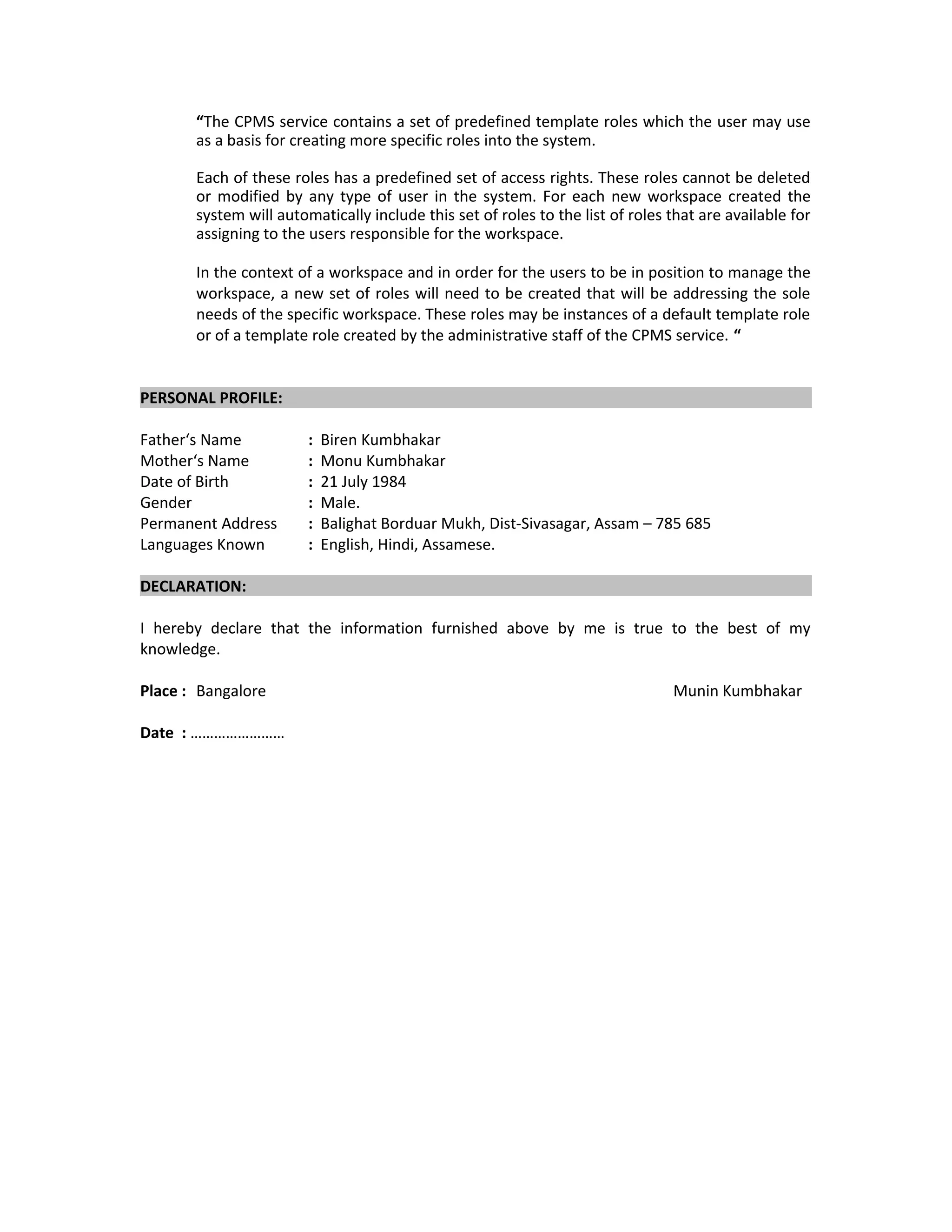 “The CPMS service contains a set of predefined template roles which the user may use
as a basis for creating more specific roles into the system.
Each of these roles has a predefined set of access rights. These roles cannot be deleted
or modified by any type of user in the system. For each new workspace created the
system will automatically include this set of roles to the list of roles that are available for
assigning to the users responsible for the workspace.
In the context of a workspace and in order for the users to be in position to manage the
workspace, a new set of roles will need to be created that will be addressing the sole
needs of the specific workspace. These roles may be instances of a default template role
or of a template role created by the administrative staff of the CPMS service. “
PERSONAL PROFILE:
Father‘s Name : Biren Kumbhakar
Mother‘s Name : Monu Kumbhakar
Date of Birth : 21 July 1984
Gender : Male.
Permanent Address : Balighat Borduar Mukh, Dist-Sivasagar, Assam – 785 685
Languages Known : English, Hindi, Assamese.
DECLARATION:
I hereby declare that the information furnished above by me is true to the best of my
knowledge.
Place : Bangalore Munin Kumbhakar
Date : ……………………
 