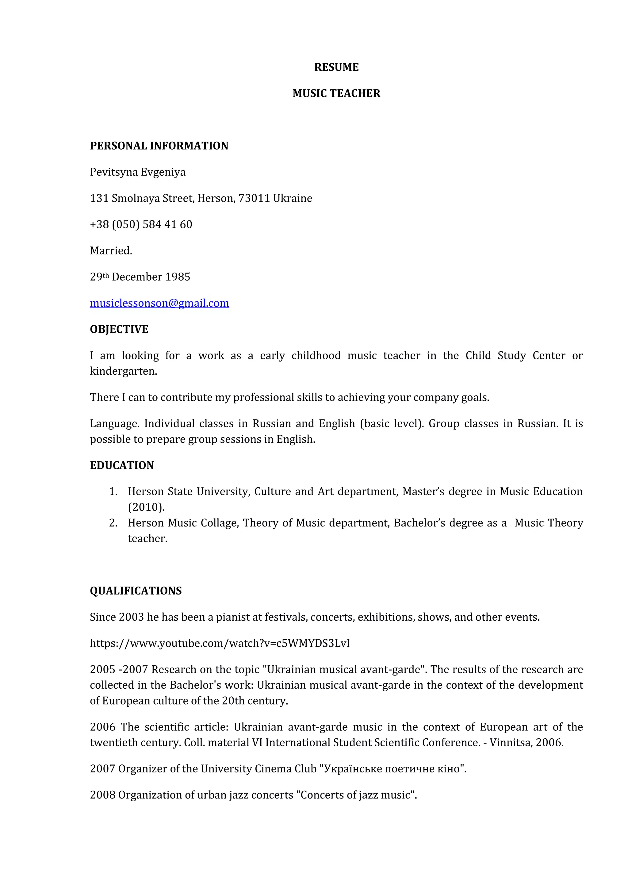 RESUME
MUSIC TEACHER
PERSONAL INFORMATION
Pevitsyna Evgeniya
131 Smolnaya Street, Herson, 73011 Ukraine
+38 (050) 584 41 60
Married.
29th December 1985
musiclessonson@gmail.com
OBJECTIVE
I am looking for a work as a early childhood music teacher in the Child Study Center or
kindergarten.
There I can to contribute my professional skills to achieving your company goals.
Language. Individual classes in Russian and English (basic level). Group classes in Russian. It is
possible to prepare group sessions in English.
EDUCATION
1. Herson State University, Culture and Art department, Master’s degree in Music Education
(2010).
2. Herson Music Collage, Theory of Music department, Bachelor’s degree as a Music Theory
teacher.
QUALIFICATIONS
Since 2003 he has been a pianist at festivals, concerts, exhibitions, shows, and other events.
https://www.youtube.com/watch?v=c5WMYDS3LvI
2005 -2007 Research on the topic "Ukrainian musical avant-garde". The results of the research are
collected in the Bachelor's work: Ukrainian musical avant-garde in the context of the development
of European culture of the 20th century.
2006 The scientific article: Ukrainian avant-garde music in the context of European art of the
twentieth century. Coll. material VI International Student Scientific Conference. - Vinnitsa, 2006.
2007 Organizer of the University Cinema Club "Українське поетичне кіно".
2008 Organization of urban jazz concerts "Concerts of jazz music".
 