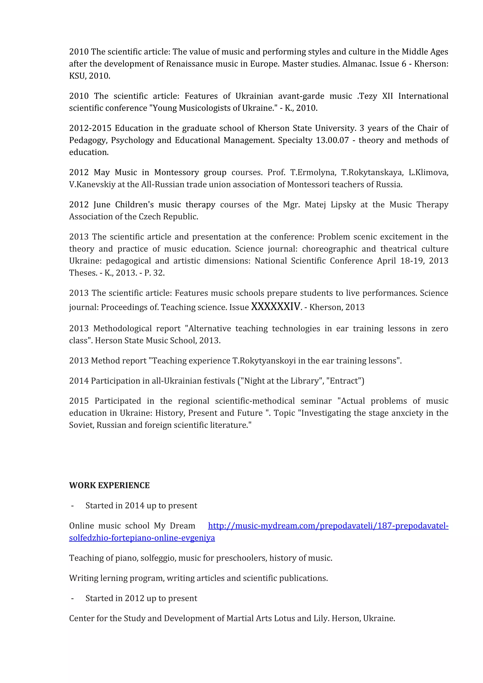 2010 The scientific article: The value of music and performing styles and culture in the Middle Ages
after the development of Renaissance music in Europe. Master studies. Almanac. Issue 6 - Kherson:
KSU, 2010.
2010 The scientific article: Features of Ukrainian avant-garde music .Tezy XII International
scientific conference "Young Musicologists of Ukraine." - K., 2010.
2012-2015 Education in the graduate school of Kherson State University. 3 years of the Chair of
Pedagogy, Psychology and Educational Management. Specialty 13.00.07 - theory and methods of
education.
2012 May Music in Montessory group courses. Prof. T.Ermolyna, T.Rokytanskaya, L.Klimova,
V.Kanevskiy at the All-Russian trade union association of Montessori teachers of Russia.
2012 June Children's music therapy courses of the Mgr. Matej Lipsky at the Music Therapy
Association of the Czech Republic.
2013 The scientific article and presentation at the conference: Problem scenic excitement in the
theory and practice of music education. Science journal: choreographic and theatrical culture
Ukraine: pedagogical and artistic dimensions: National Scientific Conference April 18-19, 2013
Theses. - K., 2013. - P. 32.
2013 The scientific article: Features music schools prepare students to live performances. Science
journal: Proceedings of. Teaching science. Issue ХХХХХХІV. - Kherson, 2013
2013 Methodological report "Alternative teaching technologies in ear training lessons in zero
class". Herson State Music School, 2013.
2013 Method report "Teaching experience T.Rokytyanskoyi in the ear training lessons".
2014 Participation in all-Ukrainian festivals ("Night at the Library", "Entract")
2015 Participated in the regional scientific-methodical seminar "Actual problems of music
education in Ukraine: History, Present and Future ". Topic "Investigating the stage anxciety in the
Soviet, Russian and foreign scientific literature."
WORK EXPERIENCE
- Started in 2014 up to present
Online music school My Dream http://music-mydream.com/prepodavateli/187-prepodavatel-
solfedzhio-fortepiano-online-evgeniya
Teaching of piano, solfeggio, music for preschoolers, history of music.
Writing lerning program, writing articles and scientific publications.
- Started in 2012 up to present
Center for the Study and Development of Martial Arts Lotus and Lily. Herson, Ukraine.
 
