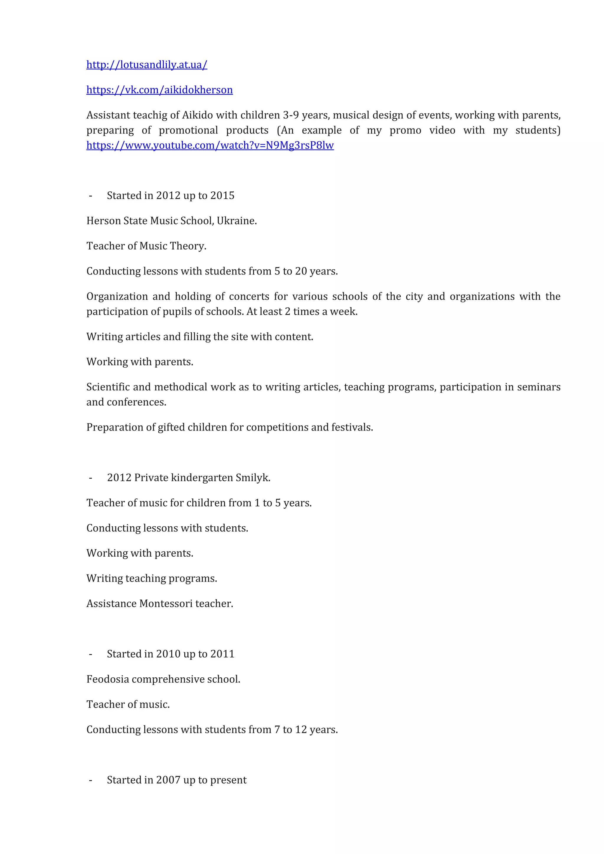http://lotusandlily.at.ua/
https://vk.com/aikidokherson
Assistant teachig of Aikido with children 3-9 years, musical design of events, working with parents,
preparing of promotional products (An example of my promo video with my students)
https://www.youtube.com/watch?v=N9Mg3rsP8lw
- Started in 2012 up to 2015
Herson State Music School, Ukraine.
Teacher of Music Theory.
Conducting lessons with students from 5 to 20 years.
Organization and holding of concerts for various schools of the city and organizations with the
participation of pupils of schools. At least 2 times a week.
Writing articles and filling the site with content.
Working with parents.
Scientific and methodical work as to writing articles, teaching programs, participation in seminars
and conferences.
Preparation of gifted children for competitions and festivals.
- 2012 Private kindergarten Smilyk.
Teacher of music for children from 1 to 5 years.
Conducting lessons with students.
Working with parents.
Writing teaching programs.
Assistance Montessori teacher.
- Started in 2010 up to 2011
Feodosia comprehensive school.
Teacher of music.
Conducting lessons with students from 7 to 12 years.
- Started in 2007 up to present
 