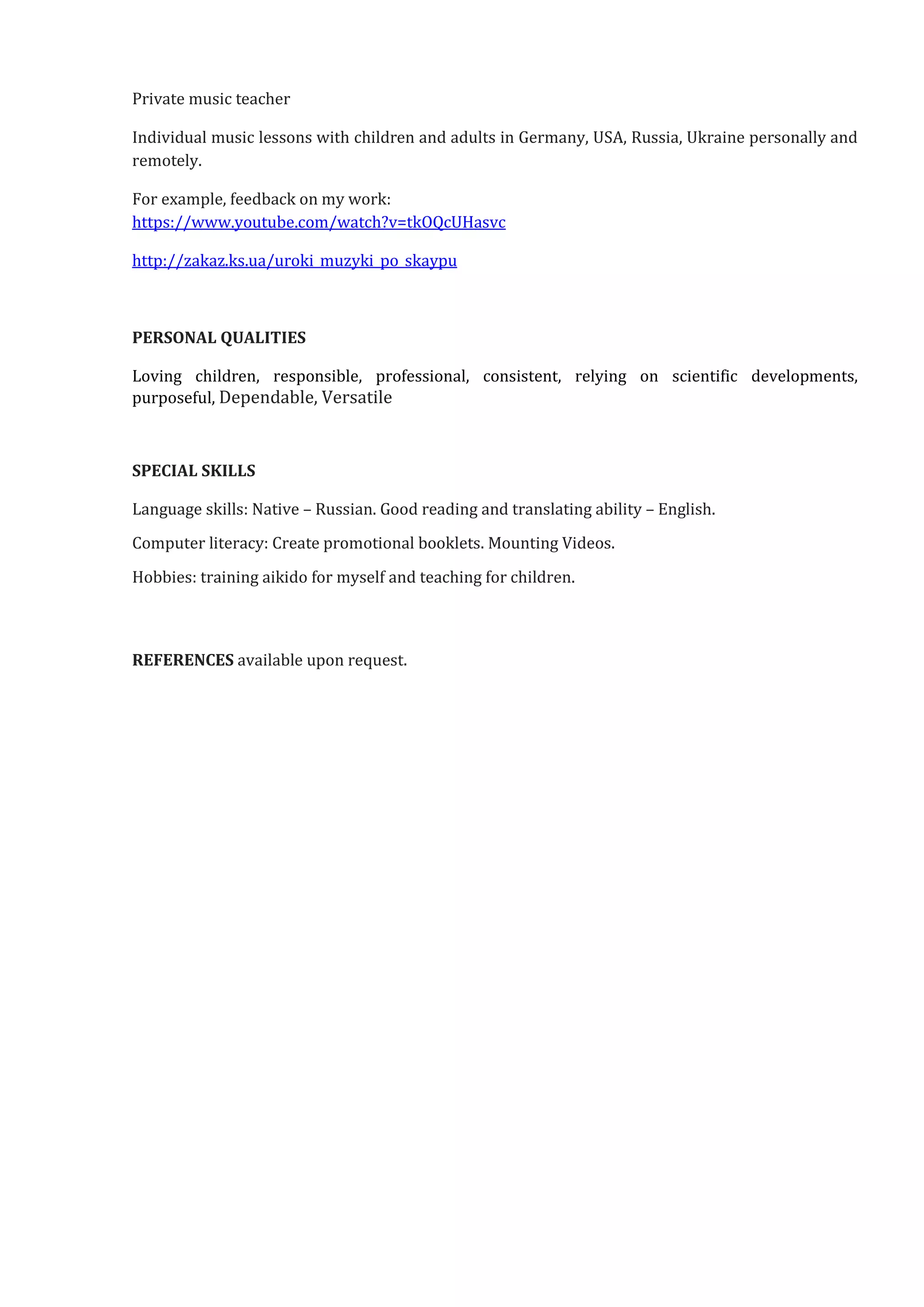 Private music teacher
Individual music lessons with children and adults in Germany, USA, Russia, Ukraine personally and
remotely.
For example, feedback on my work:
https://www.youtube.com/watch?v=tkOQcUHasvc
http://zakaz.ks.ua/uroki_muzyki_po_skaypu
PERSONAL QUALITIES
Loving children, responsible, professional, consistent, relying on scientific developments,
purposeful, Dependable, Versatile
SPECIAL SKILLS
Language skills: Native – Russian. Good reading and translating ability – English.
Computer literacy: Create promotional booklets. Mounting Videos.
Hobbies: training aikido for myself and teaching for children.
REFERENCES available upon request.
 