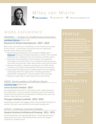 Milou van Mierlo
Milou van Mierlo 021 194 42 39 Milouvanmierlo@gmail.com
WORK EXPERIENCE
HEIJMANS – Creators of a healthy living environment :
readaboutHeijmans(clicktovisit)
Research& Market Development ∙ 2017– 2019
With a focus on the future of building my role at Heijmans focused
on the human – environment interaction and user experience.
Activities were diverse and included:
• Researching and advising in the European H2020 project
MeBeSafe (measures for behaving safely in traffic). This included
setting up user validations tests and writing a scientific paper.
• Advising in the development of innovations and validating
technology in the pilot phase. This included conducting surveys,
interviews, focus groups, video-observations and measurements.
• Advising developers, designers and planners on traffic safety,
mobility, social safety and liveability of the built environment.
• Supporting and organising the implementation of new (digital)
technology within the organisation. Including activities of
stakeholder management, communication and marketing.
• Regularly supporting or supervising interns and trainees
VIGGO - Serviceenablersat Eindhoven Airport :
readaboutViggo(clicktovisit)
JuniorBusiness Analyst∙ 2015
Investigating the potential of automated check-in gates based on
the study of the current passenger handling process at Eindhoven
Airport. Both quantitative and qualitative methods were used and
written report was the end result.
Iampassionateabouttherelationbetween
peopleandtheenvironmenttheylivein,i.e.
thebuiltenvironmentincl.allnewtechnology
aswellasthenaturalenvironment.Iam
intriguedbythewayweinnovate,createnew
waysoflivingandbuiltcommunities.Thisis,
accordingtomybelieve,alloptimizedwhenin
balancewithnature.
FurthermoreIamapersonthatisalwayseager
tolearn,helpful,creative,enthusiastic,honest
andidealistic.
Passage employee Landside ∙ 2014- 2016
Handling passengers and luggage which required high standards of
service, accuracy, communication and crowd management.
EUFLEX – Eindhoven University Flexibility :
StudentAssistant Architectural Drawing ∙ 2011- 2013
PROFILE
Iamanidealisticthinkerthatlikesto
researchandcreateideasandvisions.ButI
won’tstopthere,Ilovetransforming
abstractconceptsintoplansandconcrete
action. Iprefertodothiswhileworkingin
diverseteams,whereeveryonebringstheir
knowledgeandskilltothetable.
I‘mmostcomfortableworkinginthefieldof
infrastructure,buildingandplanning.My
passionlieswiththeinteractionbetweenus
peopleandournatural,technicalandsocial
environment.Furthermore,Iamintrigued
bythewayweinnovate,createnewwaysof
livingandbuildcommunities.This,according
tomybelieve, isalloptimisedwhenin
balancewithnature.
ATTRIBUTES
C u r i o u s
R e s p o n s i b l e
C r e a t i v e
S u p p o r t i v e
E n t h u s i a s t i c
INTERESTS
H u m a n f a c t o r s
M o b i l i t y
T r a f f i c S a f e t y
S o c i a l s a f e t y
N u d g i n gAssisting professor during drawing classes, including preparation,
grading and excursions. Developing skills to teach and support
students on academic level.
 