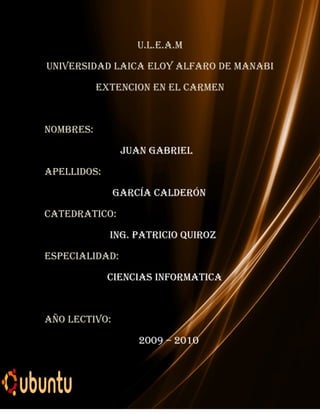 U.L.E.A.M

UNIVERSIDAD LAICA ELOY ALFARO DE MANABI

           EXTENCION EN EL CARMEN



NOMBRES:

                JUAN GABRIEL

APELLIDOS:

               GARCÍA CALDERÓN

CATEDRATICO:

             ING. PATRICIO QUIROz

ESPECIALIDAD:

             CIENCIAS INFORMATICA



AÑO LECTIVO:

                   2009 – 2010
 