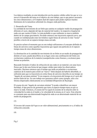 Los tópicos resaltados en esta introducción son los puntos validos sobre los que se va a
mover el desarrollo del tema en el objetivo de este trabajo, que es que parece necesario
las cinco dimensiones y el Compton dual del espacio para poder explicar muchos
fenómenos de la naturaleza sobretodo los choques onda partículas.

2. Desarrollo del Tema.
La cantidad de movimiento de un fotón que camina en cualquier medio de propagación
diferente al vacío, depende del tipo de material del medio y la respectiva longitud de
onda con que cuenta el fotón. Lo más probable es que realmente se mueva también
dentro de un campo gravitatorio, llevando entonces una trayectoria espacial curva, aun
cuando en realidad pueda estar moviéndose según líneas de universo lo más "rectas"
posibles a través de un espacio-tiempo-masa curvado.

Es preciso aclarar al momento que en este trabajo utilizaremos el concepto definido de
líneas de universo como aquellas trayectorias que siguen una partícula en el espacio-
tiempo-masa de cinco dimensiones.

La disminución en la cantidad de movimiento de un fotón en un medio de propagación
distinto al vacio, puede describirse en su lugar como una combinación del fotón con
excitaciones cuánticas de la materia (cuasipartículas como fonones y excitones) para
formar un polaritón.

Buscando formular el índice de refracción de una onda en un material, con unas leyes
físicas que le den una forma tal que tengan validez para todos los observadores
inerciales. Decimos entonces que el tiempo que tarda un polaritón o excitaciones
cuánticas de la materia para emitir un “nuevo” fotón después de haberlo absorbido, es
suficiente para que su trayectoria en cortas líneas de universo describa en ese tiempo un
“ángulo de curvatura mínima” θ con respecto a la trayectoria del tiempo en el vacío del
mismo fotón de luz. En este trabajo nos queremos referir como ejemplo, sólo a los
fotones dispersados elásticamente en su totalidad (Dispersión de Rayleigh).

El coseno de este “ángulo de curvatura mínima” θ ayuda a identificar con mayor
facilidad, el tipo preciso de geometría que tiene el espacio-tiempo-masa en que se
mueve la onda. Entonces, el coseno de θ es igual al cociente de la relación entre la
velocidad de la onda en el medio y la velocidad de la misma en el vacío. Esta relación
es constante para una determinada longitud de onda en un determinado material de un
medio de propagación.

(3)

El inverso del coseno de θ que es un valor adimensional, precisamente es n, el índice de
refracción conocido.

(4)



Fig.1
 