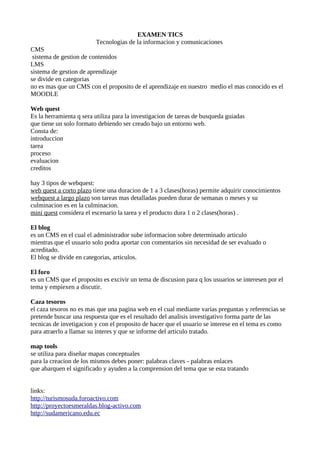 EXAMEN TICS
                         Tecnologias de la informacion y comunicaciones
CMS
 sistema de gestion de contenidos
LMS
sistema de gestion de aprendizaje
se divide en categorias
no es mas que un CMS con el proposito de el aprendizaje en nuestro medio el mas conocido es el
MOODLE

Web quest
Es la herramienta q sera utiliza para la investigacion de tareas de busqueda guiadas
que tiene un solo formato debiendo ser creado bajo un entorno web.
Consta de:
introduccion
tarea
proceso
evaluacion
creditos

hay 3 tipos de webquest:
web quest a corto plazo tiene una duracion de 1 a 3 clases(horas) permite adquirir conocimientos
webquest a largo plazo son tareas mas detalladas pueden durar de semanas o meses y su
culminacion es en la culminacion.
mini quest considera el escenario la tarea y el producto dura 1 o 2 clases(horas) .

El blog
es un CMS en el cual el administrador sube informacion sobre determinado articulo
mientras que el usuario solo podra aportar con comentarios sin necesidad de ser evaluado o
acreditado.
El blog se divide en categorias, articulos.

El foro
es un CMS que el proposito es excivir un tema de discusion para q los usuarios se interesen por el
tema y empiexen a discutir.

Caza tesoros
el caza tesoros no es mas que una pagina web en el cual mediante varias preguntas y referencias se
pretende buscar una respuesta que es el resultado del analisis investigativo forma parte de las
tecnicas de invetigacion y con el proposito de hacer que el usuario se interese en el tema es como
para atraerlo a llamar su interes y que se informe del articulo tratado.

map tools
se utiliza para diseñar mapas conceptuales
para la creacion de los mismos debes poner: palabras claves - palabras enlaces
que abarquen el significado y ayuden a la comprension del tema que se esta tratando


links:
http://turismosuda.foroactivo.com
http://proyectoesmeraldas.blog-activo.com
http://sudamericano.edu.ec
 