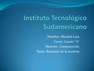 Instituto Tecnológico Sudamericano Nombre: Marisol Loja Curso: Cuarto "A” Materia:  Computación Tema: Resumen de la materia 