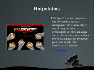 Hotpotatoes El hotpotatoes es un programa que nos ayuda a realizar cucigramas esto es muy util ya que el programa nos da organizando la forma en la que van a ir las respuestas y tambien nos ayuda a hacer las preguntas para cada una de estas respuestas por ejemplo Hot potatoes 