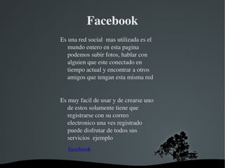 Facebook Es una red social  mas utilizada es el mundo entero en esta pagina podemos subir fotos, hablar con alguien que este conectado en tiempo actual y encontrar a otros amigos que tengan esta misma red  Es muy facil de usar y de crearse uno de estos solamente tiene que registrarse con su correo electronico una ves registrado puede disfrutar de todos sus servicios  ejemplo   facebook 