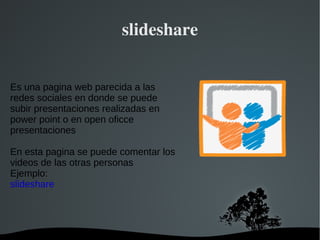 slideshare Es una pagina web parecida a las redes sociales en donde se puede subir presentaciones realizadas en power point o en open oficce presentaciones  En esta pagina se puede comentar los videos de las otras personas Ejemplo: slideshare 