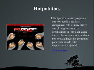 Hotpotatoes El hotpotatoes es un programa que nos ayuda a realizar cucigramas esto es muy util ya que el programa nos da organizando la forma en la que van a ir las respuestas y tambien nos ayuda a hacer las preguntas para cada una de estas respuestas por ejemplo Hot potatoes 
