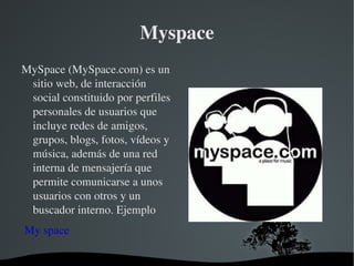 Myspace MySpace (MySpace.com) es un sitio web, de interacción social constituido por perfiles personales de usuarios que incluye redes de amigos, grupos, blogs, fotos, vídeos y música, además de una red interna de mensajería que permite comunicarse a unos usuarios con otros y un buscador interno. Ejemplo   My space 