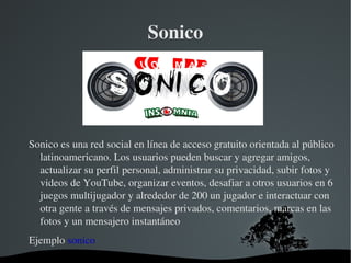 Sonico Sonico es una red social en línea de acceso gratuito orientada al público latinoamericano. Los usuarios pueden buscar y agregar amigos, actualizar su perfil personal, administrar su privacidad, subir fotos y videos de YouTube, organizar eventos, desafiar a otros usuarios en 6 juegos multijugador y alrededor de 200 un jugador e interactuar con otra gente a través de mensajes privados, comentarios, marcas en las fotos y un mensajero instantáneo Ejemplo  sonico 