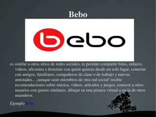 Bebo es similar a otros sitios de redes sociales, te permite compartir fotos, enlaces, vídeos, aficiones e historias con quien quieras desde un solo lugar, conectar con amigos, familiares, compañeros de clase o de trabajo y nuevas amistades... ¡aunque sean miembros de otra red social! recibir recomendaciones sobre música, vídeos, artículos y juegos, conocer a otros usuarios con gustos similares, dibujar en una pizarra virtual o en la de otros miembros. Ejemplo  bebo 