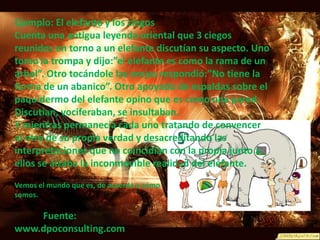 Ejemplo: El elefante y los ciegosCuenta una antigua leyenda oriental que 3 ciegos reunidos en torno a un elefante discutían su aspecto. Uno tomo la trompa y dijo:”el elefante es como la rama de un árbol”. Otro tocándole las orejas respondió:”No tiene la forma de un abanico”. Otro apoyado de espaldas sobre el paquidermo del elefante opino que es como una pared.Discutían, vociferaban, se insultaban.Y mientras permanecía cada uno tratando de convencer al otro de su propia verdad y desacreditando las interpretaciones que no coincidían con la propia junto a ellos se alzaba la inconmovible realidad del elefante.Vemos el mundo que es, de acuerdo a cómo somos. Fuente: www.dpoconsulting.com 