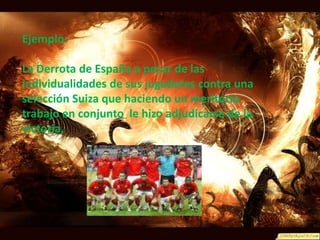 Ejemplo:  La Derrota de España a pesar de las individualidades de sus jugadores contra una selección Suiza que haciendo un meritorio trabajo en conjunto  le hizo adjudicarse de la victoria.  