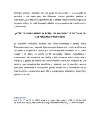 Emergen grandes desafíos: por una parte, la concepción y el desarrollo de
servicios y aflicciones para los diferentes actores privados, públicos e
individuales,y por otro, el aseguramiento de la calidad y la gestión del riesgo en un
ambiente abierto de múltiples oportunidades pero expuesto a la incertidumbre y
vulnerabilidad.


 ¿CÓMO DEFINEN USTEDES EL PERFIL DEL INGENIERO DE SISTEMAS EN
                         LOS PRÓXIMOS CINCO AÑOS?


Es autónomo, innovador, analítico, con visión sistemática y sentido critico.
Dispuesto a entender y apropiar los avances en los campos propios y afines a su
procesión, a adaptarse al cambio y a comunicarse efectivamente, en su propia
lengua y en otras, se centra en la concepción, diseño, implantación y
sostenimiento de soluciones apropiadas a los problemas relacionados con el
manejo y la gestión de información y conocimiento en el mundo moderno. Es una
persona con conocimientos científicos y técnicos, que le permiten generar
soluciones pertinentes e innovadoras párale manejo de la información en las
organizaciones, considerando para ello la incorporación, adaptación, desarrollo y
gestión de las TIC.




Bibliografía:
acis 210. (27 de 08 de 2010). www.acis.org.co. Recuperado el 27 de 08 de 2010,
de www.acis.org.co: http://www.acis.org.co/fileadmin/Revista_114/forovirtual.pdf
 