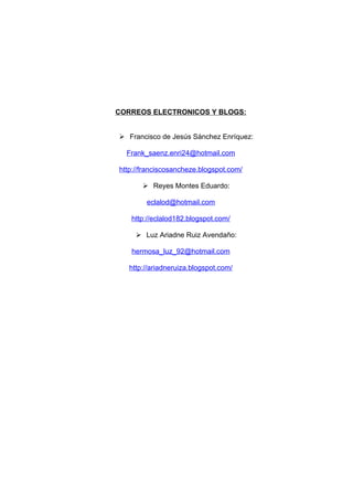 CORREOS ELECTRONICOS Y BLOGS:


 Francisco de Jesús Sánchez Enríquez:

  Frank_saenz.enri24@hotmail.com

http://franciscosancheze.blogspot.com/

        Reyes Montes Eduardo:

        eclalod@hotmail.com

   http://eclalod182.blogspot.com/

      Luz Ariadne Ruiz Avendaño:

   hermosa_luz_92@hotmail.com

   http://ariadneruiza.blogspot.com/
 