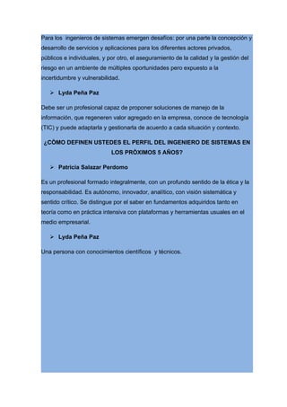 Para los ingenieros de sistemas emergen desafíos: por una parte la concepción y
desarrollo de servicios y aplicaciones para los diferentes actores privados,
públicos e individuales, y por otro, el aseguramiento de la calidad y la gestión del
riesgo en un ambiente de múltiples oportunidades pero expuesto a la
incertidumbre y vulnerabilidad.

    Lyda Peña Paz

Debe ser un profesional capaz de proponer soluciones de manejo de la
información, que regeneren valor agregado en la empresa, conoce de tecnología
(TIC) y puede adaptarla y gestionarla de acuerdo a cada situación y contexto.

 ¿CÒMO DEFINEN USTEDES EL PERFIL DEL INGENIERO DE SISTEMAS EN
                            LOS PRÒXIMOS 5 AÑOS?

    Patricia Salazar Perdomo

Es un profesional formado integralmente, con un profundo sentido de la ética y la
responsabilidad. Es autónomo, innovador, analítico, con visión sistemática y
sentido crítico. Se distingue por el saber en fundamentos adquiridos tanto en
teoría como en práctica intensiva con plataformas y herramientas usuales en el
medio empresarial.

    Lyda Peña Paz

Una persona con conocimientos científicos y técnicos.
 