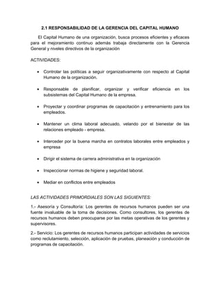 2.1 RESPONSABILIDAD DE LA GERENCIA DEL CAPITAL HUMANO

   El Capital Humano de una organización, busca procesos eficientes y eficaces
para el mejoramiento continuo además trabaja directamente con la Gerencia
General y niveles directivos de la organización

ACTIVIDADES:

   •   Controlar las políticas a seguir organizativamente con respecto al Capital
       Humano de la organización.

   •   Responsable de planificar, organizar y verificar eficiencia en los
       subsistemas del Capital Humano de la empresa.

   •   Proyectar y coordinar programas de capacitación y entrenamiento para los
       empleados.

   •   Mantener un clima laboral adecuado, velando por el bienestar de las
       relaciones empleado - empresa.

   •   Interceder por la buena marcha en contratos laborales entre empleados y
       empresa

   •   Dirigir el sistema de carrera administrativa en la organización

   •   Inspeccionar normas de higiene y seguridad laboral.

   •   Mediar en conflictos entre empleados


LAS ACTIVIDADES PRIMORDIALES SON LAS SIGUIENTES:

1.- Asesoría y Consultoría: Los gerentes de recursos humanos pueden ser una
fuente invaluable de la toma de decisiones. Como consultores, los gerentes de
recursos humanos deben preocuparse por las metas operativas de los gerentes y
supervisores.

2.- Servicio: Los gerentes de recursos humanos participan actividades de servicios
como reclutamiento, selección, aplicación de pruebas, planeación y conducción de
programas de capacitación.
 