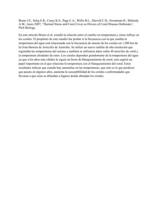 Bruno J.F., Selig E.R., Casey K.S., Page C.A., Willis B.L., Harvell C.D., Sweatman H., Melendy
A.M.; Junio 2007; ‘Thermal Stress and Coral Cover as Drivers of Coral Disease Outbreaks’;
PloS Biology.

En este artículo Bruno et al. estudió la relación entre el cambio en temperatura y cómo influye en
los corales. El propósito de este estudio fue probar si la frecuencia con la que cambia la
temperatura del agua está relacionada con la frecuencia de muerte de los corales en 1,500 km de
la Gran Barrera de Arrecifes de Australia. Se utilizó un nuevo satélite de alta resolución que
registraba las temperaturas del océano y también se utilizaron datos sobre 48 arrecifes de coral y
la temperatura alrededor de estos. Los corales dependen grandemente de la temperatura del agua
ya que a los años más cálidos le siguió un brote de blanqueamiento de coral, esto sugirió un
papel importante en el que relaciona la temperatura con el blanqueamiento del coral. Estos
resultados indican que cuando hay anomalías en las temperaturas, que esto es lo que predicen
que pasara en algunos años, aumenta la susceptibilidad de los corales a enfermedades que
llevaran a que estas se difundan a lugares donde abundan los corales.
 