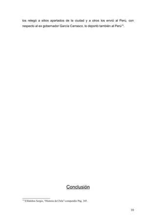 los relegó a sitios apartados de la ciudad y a otros los envió al Perú, con
respecto al ex gobernador García Carrasco, lo deportó también al Perú14.




                                           Conclusión

14
     Villalobos Sergio, “Historia de Chile”-compendio Pág. 345.


                                                                           10
 