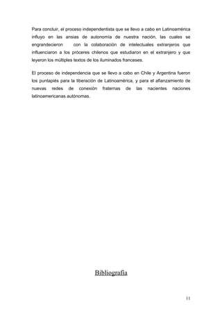 Para concluir, el proceso independentista que se llevo a cabo en Latinoamérica
influyo en las ansias de autonomía de nuestra nación, las cuales se
engrandecieron       con la colaboración de intelectuales extranjeros que
influenciaron a los próceres chilenos que estudiaron en el extranjero y que
leyeron los múltiples textos de los iluminados franceses.

El proceso de independencia que se llevo a cabo en Chile y Argentina fueron
los puntapiés para la liberación de Latinoamérica, y para el afianzamiento de
nuevas    redes   de    conexión    fraternas   de   las    nacientes   naciones
latinoamericanas autónomas.




                                Bibliografía


                                                                              11
 