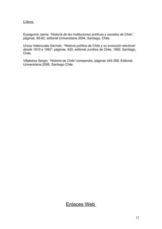 Libros


Eyzaguirre Jaime, “Historia de las instituciones políticas y sociales de Chile”,
páginas, 60-62, editorial Universitaria 2004, Santiago, Chile.

Urzúa Valenzuela Germán, “Historia política de Chile y su evolución electoral:
desde 1810 a 1992”, páginas, 420, editorial Jurídica de Chile, 1992, Santiago,
Chile.

Villalobos Sergio, “Historia de Chile”-compendio, páginas 345-358, Editorial
Universitaria 2006, Santiago Chile.




                              Enlaces Web

                                                                                   12
 