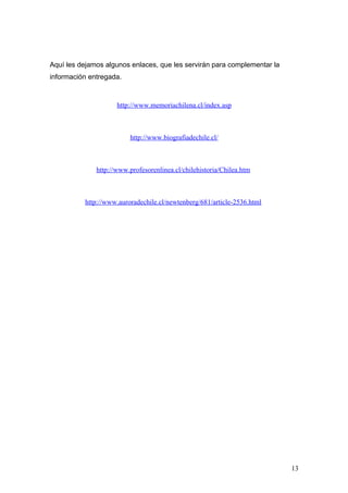 Aquí les dejamos algunos enlaces, que les servirán para complementar la
información entregada.



                     http://www.memoriachilena.cl/index.asp



                         http://www.biografiadechile.cl/



              http://www.profesorenlinea.cl/chilehistoria/Chilea.htm



          http://www.auroradechile.cl/newtenberg/681/article-2536.html




                                                                          13
 