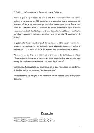 El Cabildo y la Creación de la Primera Junta de Gobierno

Debido a que la organización de este evento fue asumida directamente por los
criollos, la mayoría de los 450 asistentes a la asamblea estuvo compuesta por
personas afines a las ideas que proclamaban la conveniencia de formar una
Junta de Gobierno. Con la finalidad de evitar alteraciones que pudiesen
provocar durante el Cabildo los miembros más exaltados del bando realista, los
patriotas organizaron patrullas armadas, que ya el día 17 controlaron la
ciudad1.

El gobernador Toro y Zambrano, al día siguiente, abrió la sesión y renunció a
su cargo. A continuación, su secretario, José Gregorio Argomedo, ratificó la
decisión del conde y solicitó al Cabildo que se discutieran los pasos a seguir.

Posteriormente se dirigió a la asamblea el procurador del Cabildo, José Miguel
Infante; éste manifestó que lo más conveniente para el país y para los intereses
del rey Fernando era la creación de una Junta de Gobierno2.

La propuesta fue aceptada por aclamación de la gran mayoría de los asistentes
al Cabildo, bajo la consigna de "¡Junta queremos!".

Inmediatamente se designó a los miembros de la primera Junta Nacional de
Gobierno.




                                            Desarrollo
1
    Villalobos Sergio, “Historia de Chile”-compendio, Pág. 350.
2
    Villalobos Sergio, “Historia de Chile”-compendio, Pág. 357-358


                                                                                  4
 