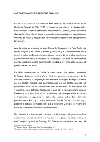 LA PRIMERA JUNTA DE GOBIERNO EN CHILE.




Los sucesos ocurridos en España en 1808 afectaron la situación interna de la
Capitanía General de Chile. El 10 de febrero de ese año moría el gobernador
Luis Muñoz de Guzmán. El brigadier Antonio García Carrasco, quien residía en
Concepción, hizo valer su derecho a sucederlo, asesorado por el abogado Juan
Martínez de Rozas y apoyado por todos los jefes de graduación del ejército de
la frontera3.


Ante la actitud amenazante de los militares de Concepción, la Real Audiencia
se vio obligada a reconocer al nuevo gobernador y a comunicarle que debía
asumir el gobierno. En aquellos años la gran mayoría de los criollos era sincera
y profundamente adicta al monarca y a la metrópoli. Aún entre los hombres con
espíritu de reforma, existía claramente la fidelidad al rey. Entre ellos tenemos al
propio Martínez de Rozas.


La política conservadora de García Carrasco, unida a otros hechos, como el de
la fragata Escorpión y el envío al Perú de algunos representantes de la
aristocracia criolla, lo desprestigió enormemente. La fragata Escorpión era uno
de los barcos ingleses que contrabandeaba en las costas chilenas. El
gobernador supo de un contrabando que se realizaría en las costas de
Topocalma, en el distrito de Colchagua, y junto con el norteamericano Enrique
Faulkner y otros cómplices acordó apoderarse del barco por el hecho de ser
contrabandista, y repartirse el botín. Su captura debía dar solamente
participación al Fisco y no a los asaltantes. García Carrasco, sin embargo,
procedió a declarar la fragata como presa de guerra y efectúo el reparto sin
tomar en cuenta las anteriores consideraciones4.


Otro hecho iría a terminar por completo con el prestigio del gobernador. Las
autoridades realistas descubrieron dos focos de agitación revolucionaria: uno
en Concepción y otro en Santiago. En Concepción se reunían en casa del

3
    Villalobos Sergio, “Historia de Chile”-compendio Pág. 345.
4
    Eyzaguirre Jaime, “Historia de las instituciones políticas y sociales de Chile”, Pág. 60


                                                                                               5
 