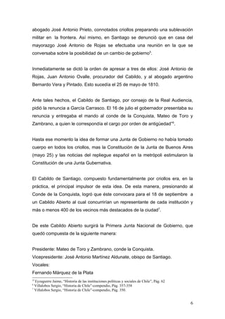 abogado José Antonio Prieto, connotados criollos preparando una sublevación
militar en la frontera. Así mismo, en Santiago se denunció que en casa del
mayorazgo José Antonio de Rojas se efectuaba una reunión en la que se
conversaba sobre la posibilidad de un cambio de gobierno5.


Inmediatamente se dictó la orden de apresar a tres de ellos: José Antonio de
Rojas, Juan Antonio Ovalle, procurador del Cabildo, y al abogado argentino
Bernardo Vera y Pintado. Esto sucedía el 25 de mayo de 1810.


Ante tales hechos, el Cabildo de Santiago, por consejo de la Real Audiencia,
pidió la renuncia a García Carrasco. El 16 de julio el gobernador presentaba su
renuncia y entregaba el mando al conde de la Conquista, Mateo de Toro y
Zambrano, a quien le correspondía el cargo por orden de antigüedad”6.


Hasta ese momento la idea de formar una Junta de Gobierno no había tomado
cuerpo en todos los criollos, mas la Constitución de la Junta de Buenos Aires
(mayo 25) y las noticias del repliegue español en la metrópoli estimularon la
Constitución de una Junta Gubernativa.


El Cabildo de Santiago, compuesto fundamentalmente por criollos era, en la
práctica, el principal impulsor de esta idea. De esta manera, presionando al
Conde de la Conquista, logró que éste convocara para el 18 de septiembre a
un Cabildo Abierto al cual concurrirían un representante de cada institución y
más o menos 400 de los vecinos más destacados de la ciudad7.


De este Cabildo Abierto surgirá la Primera Junta Nacional de Gobierno, que
quedó compuesta de la siguiente manera:


Presidente: Mateo de Toro y Zambrano, conde la Conquista.
Vicepresidente: José Antonio Martínez Aldunate, obispo de Santiago.
Vocales:
Fernando Márquez de la Plata
55
  Eyzaguirre Jaime, “Historia de las instituciones políticas y sociales de Chile”, Pág. 62
6
  Villalobos Sergio, “Historia de Chile”-compendio, Pág. 357-358
7
  Villalobos Sergio, “Historia de Chile”-compendio, Pág. 350.


                                                                                             6
 